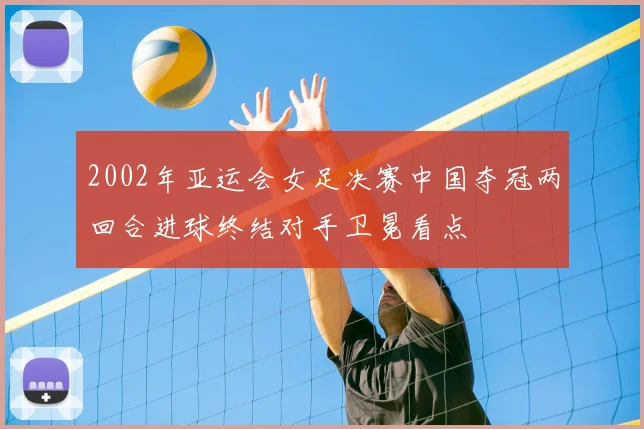 2002年亚运会女足决赛中国夺冠两回合进球终结对手卫冕看点