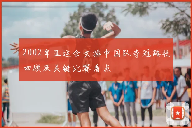 2002年亚运会女排中国队夺冠路径回顾及关键比赛看点
