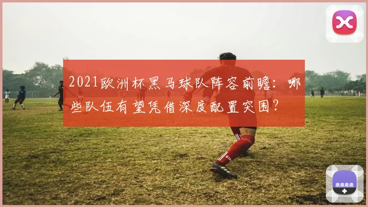 2021欧洲杯黑马球队阵容前瞻：哪些队伍有望凭借深度配置突围？