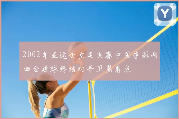 2002年亚运会女足决赛中国夺冠两回合进球终结对手卫冕看点