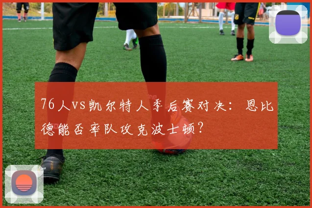 76人vs凯尔特人季后赛对决：恩比德能否率队攻克波士顿？