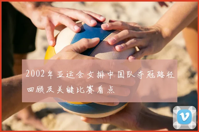 2002年亚运会女排中国队夺冠路径回顾及关键比赛看点