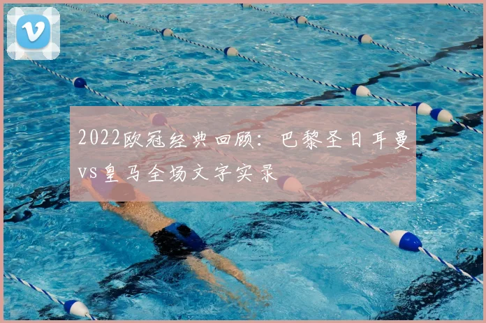 2022欧冠经典回顾：巴黎圣日耳曼vs皇马全场文字实录