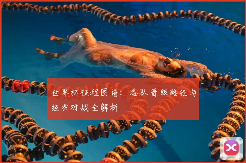 世界杯征程图谱：各队晋级路径与经典对战全解析