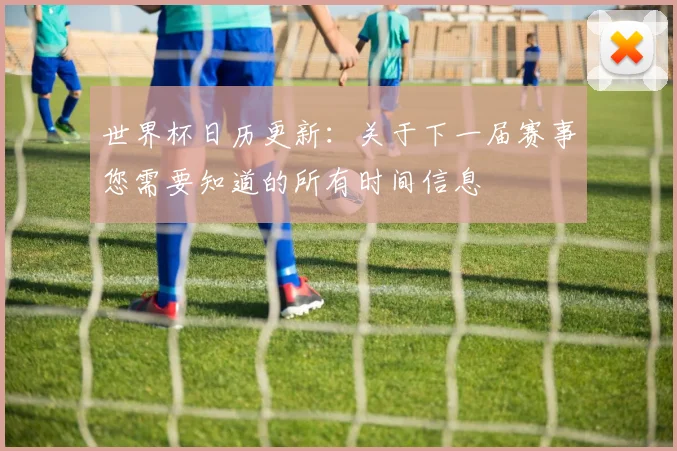 世界杯日历更新：关于下一届赛事您需要知道的所有时间信息