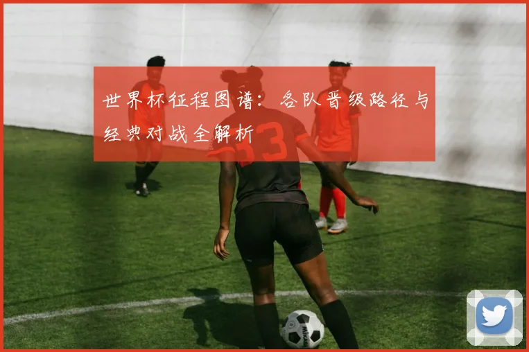 世界杯征程图谱：各队晋级路径与经典对战全解析