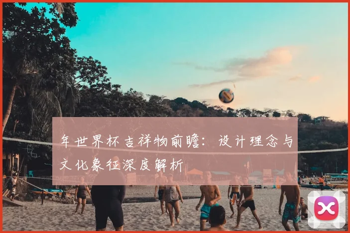 年世界杯吉祥物前瞻：设计理念与文化象征深度解析