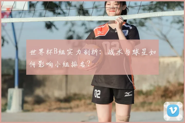 世界杯B组实力剖析:战术与球星如何影响小组排名?