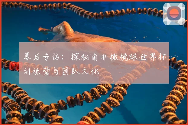 幕后专访:探秘南非橄榄球世界杯训练营与团队文化