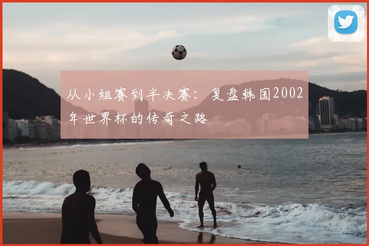 从小组赛到半决赛：复盘韩国2002年世界杯的传奇之路
