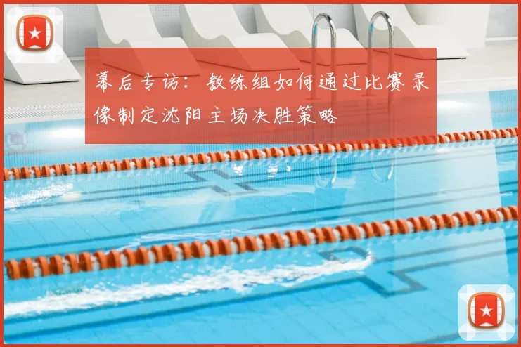 幕后专访:教练组如何通过比赛录像制定沈阳主场决胜策略