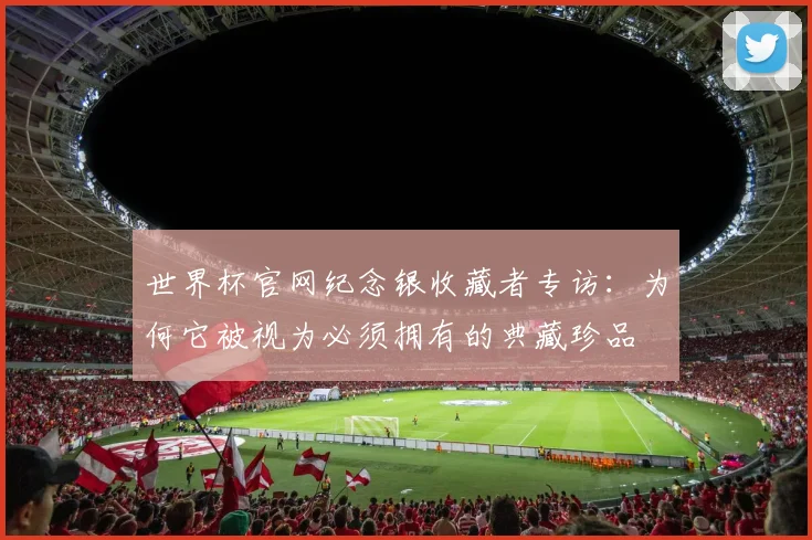 世界杯官网纪念银收藏者专访：为何它被视为必须拥有的典藏珍品