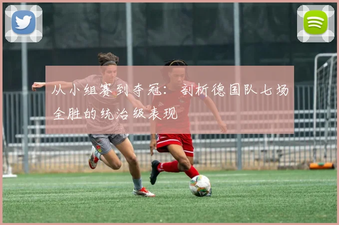 从小组赛到夺冠：剖析德国队七场全胜的统治级表现