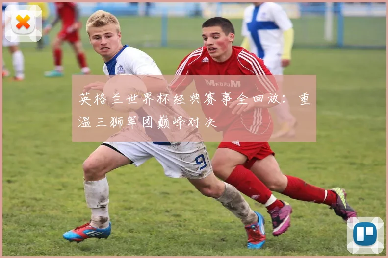 英格兰世界杯经典赛事全回放：重温三狮军团巅峰对决