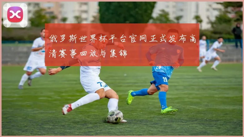 俄罗斯世界杯平台官网正式发布高清赛事回放与集锦